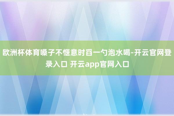 欧洲杯体育嗓子不惬意时舀一勺泡水喝-开云官网登录入口 开云app官网入口