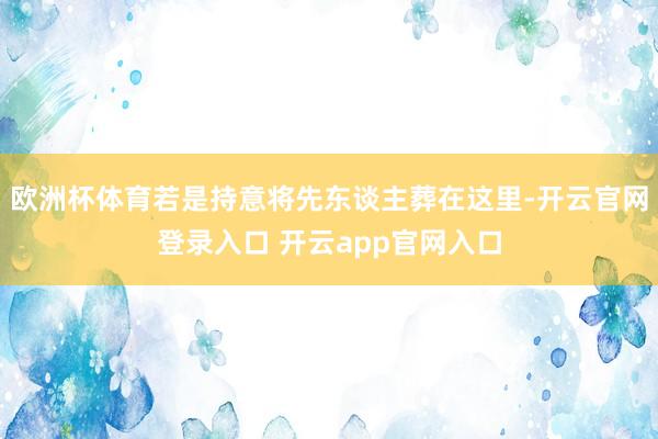 欧洲杯体育若是持意将先东谈主葬在这里-开云官网登录入口 开云app官网入口