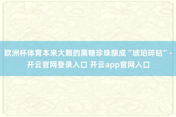 欧洲杯体育本来大颗的黑糖珍珠酿成“琥珀碎钻”-开云官网登录入口 开云app官网入口