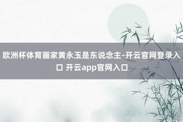 欧洲杯体育画家黄永玉是东说念主-开云官网登录入口 开云app官网入口