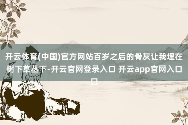 开云体育(中国)官方网站百岁之后的骨灰让我埋在树下草丛下-开云官网登录入口 开云app官网入口