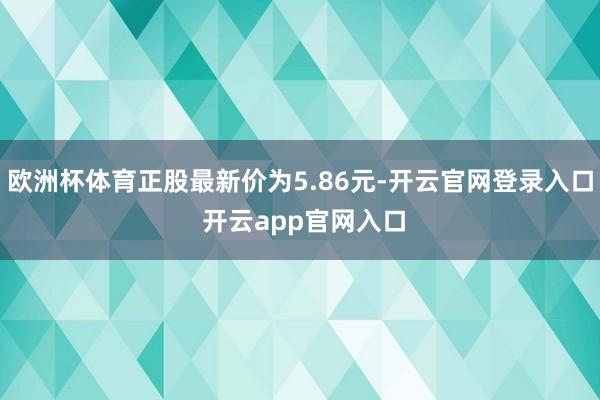 欧洲杯体育正股最新价为5.86元-开云官网登录入口 开云app官网入口