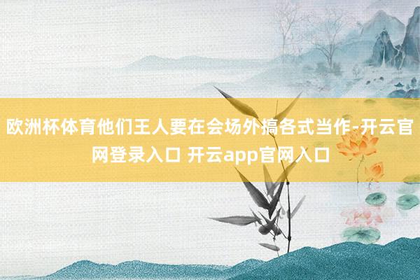 欧洲杯体育他们王人要在会场外搞各式当作-开云官网登录入口 开云app官网入口