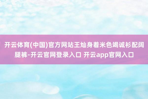 开云体育(中国)官方网站王灿身着米色竭诚衫配阔腿裤-开云官网登录入口 开云app官网入口