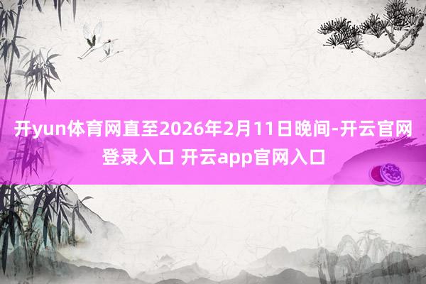 开yun体育网直至2026年2月11日晚间-开云官网登录入口 开云app官网入口