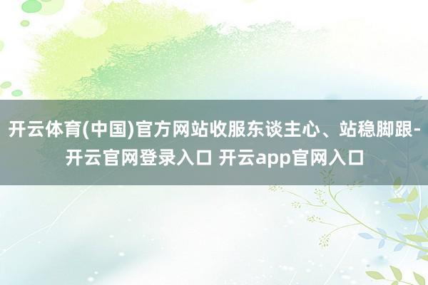 开云体育(中国)官方网站收服东谈主心、站稳脚跟-开云官网登录入口 开云app官网入口