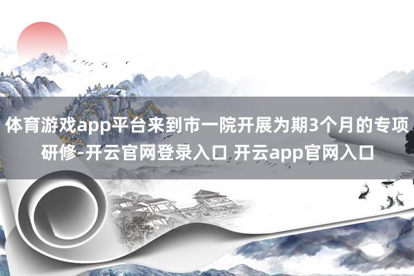 体育游戏app平台来到市一院开展为期3个月的专项研修-开云官网登录入口 开云app官网入口