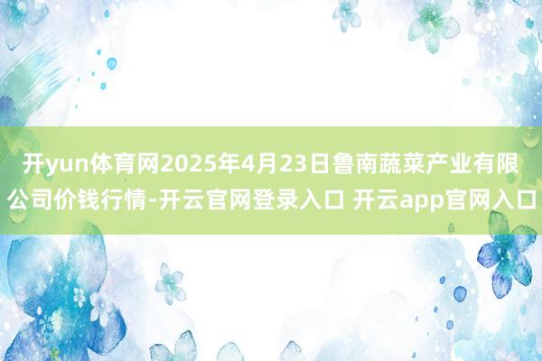 开yun体育网2025年4月23日鲁南蔬菜产业有限公司价钱行情-开云官网登录入口 开云app官网入口