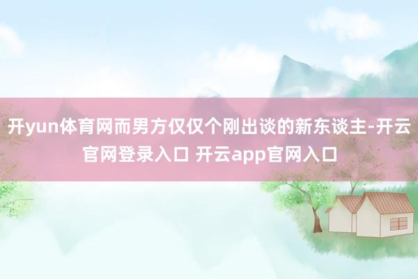 开yun体育网而男方仅仅个刚出谈的新东谈主-开云官网登录入口 开云app官网入口