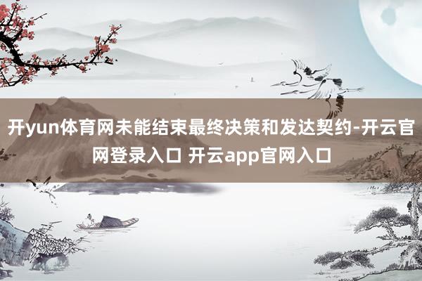 开yun体育网未能结束最终决策和发达契约-开云官网登录入口 开云app官网入口