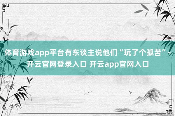体育游戏app平台有东谈主说他们“玩了个孤苦”-开云官网登录入口 开云app官网入口