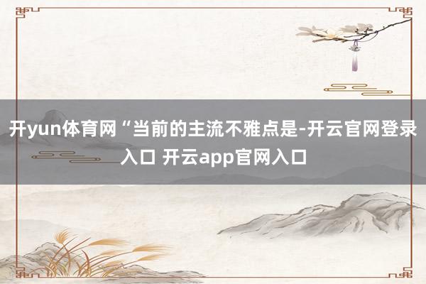 开yun体育网“当前的主流不雅点是-开云官网登录入口 开云app官网入口