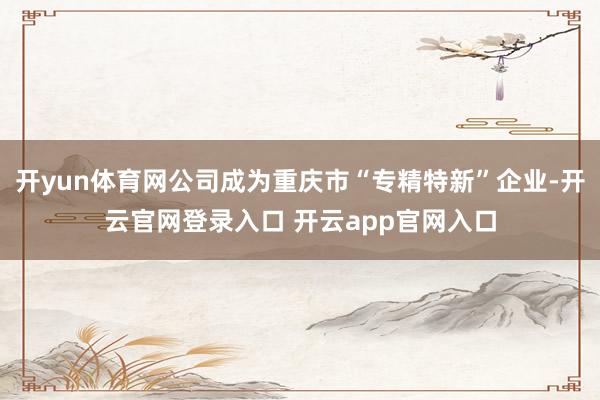 开yun体育网公司成为重庆市“专精特新”企业-开云官网登录入口 开云app官网入口
