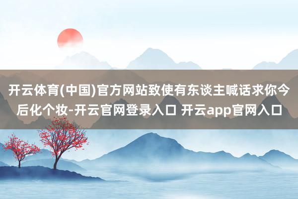 开云体育(中国)官方网站致使有东谈主喊话求你今后化个妆-开云官网登录入口 开云app官网入口
