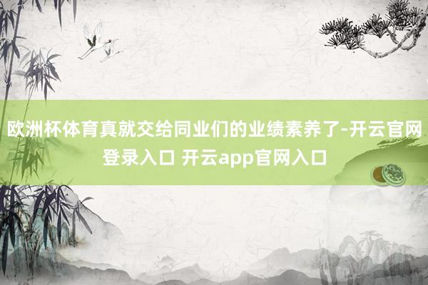 欧洲杯体育真就交给同业们的业绩素养了-开云官网登录入口 开云app官网入口