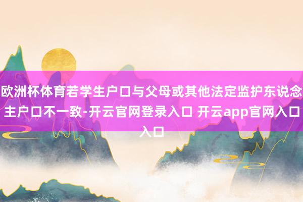 欧洲杯体育若学生户口与父母或其他法定监护东说念主户口不一致-开云官网登录入口 开云app官网入口