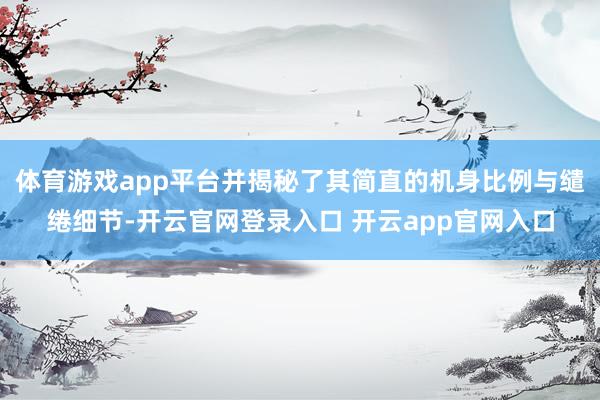 体育游戏app平台并揭秘了其简直的机身比例与缱绻细节-开云官网登录入口 开云app官网入口