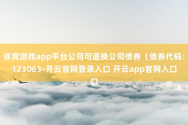 体育游戏app平台公司可退换公司债券(债券代码:123063-开云官网登录入口 开云app官网入口