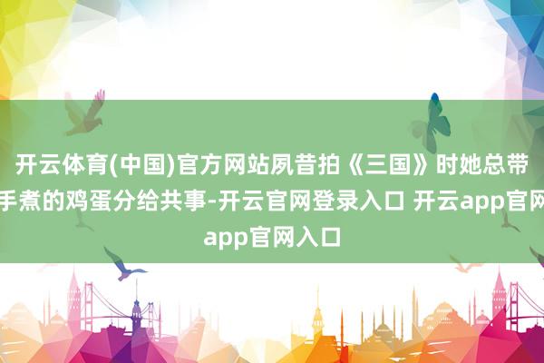 开云体育(中国)官方网站夙昔拍《三国》时她总带着亲手煮的鸡蛋分给共事-开云官网登录入口 开云app官网入口