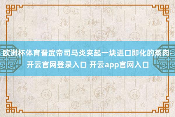 欧洲杯体育晋武帝司马炎夹起一块进口即化的蒸肉-开云官网登录入口 开云app官网入口