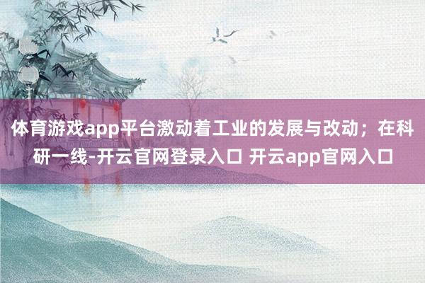 体育游戏app平台激动着工业的发展与改动;在科研一线-开云官网登录入口 开云app官网入口