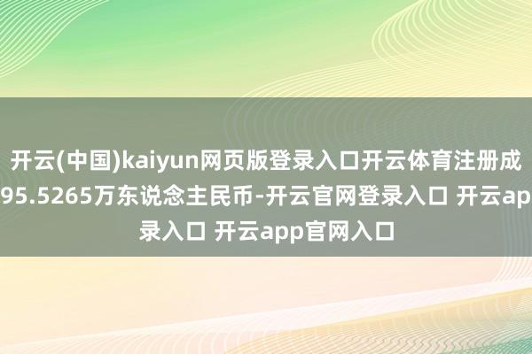 开云(中国)kaiyun网页版登录入口开云体育注册成本为102695.5265万东说念主民币-开云官网登录入口 开云app官网入口