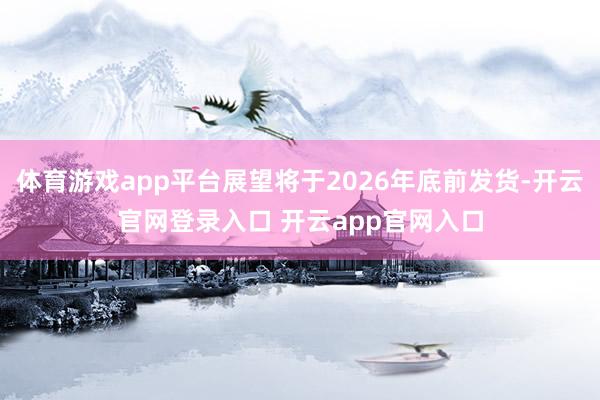 体育游戏app平台展望将于2026年底前发货-开云官网登录入口 开云app官网入口