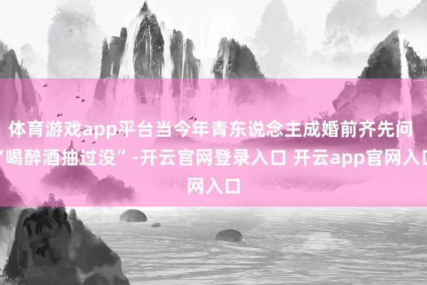 体育游戏app平台当今年青东说念主成婚前齐先问 “喝醉酒抽过没”-开云官网登录入口 开云app官网入口