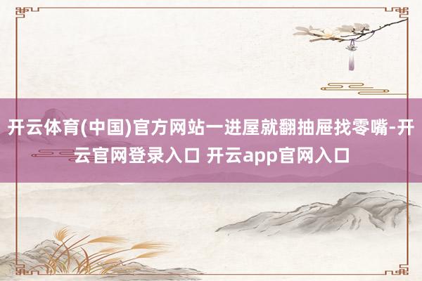 开云体育(中国)官方网站一进屋就翻抽屉找零嘴-开云官网登录入口 开云app官网入口