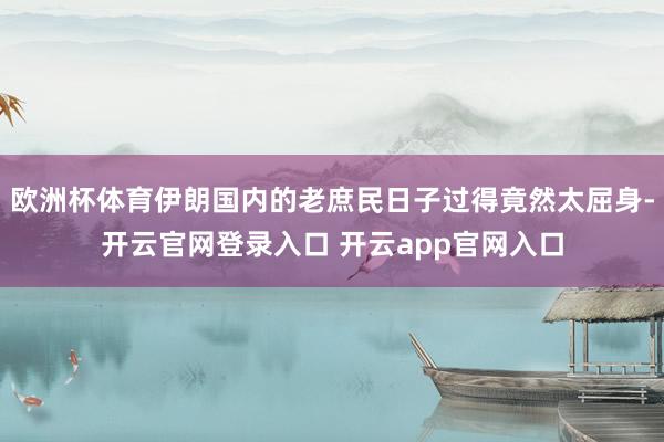 欧洲杯体育伊朗国内的老庶民日子过得竟然太屈身-开云官网登录入口 开云app官网入口