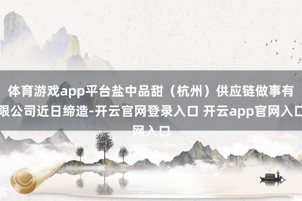 体育游戏app平台盐中品甜（杭州）供应链做事有限公司近日缔造-开云官网登录入口 开云app官网入口