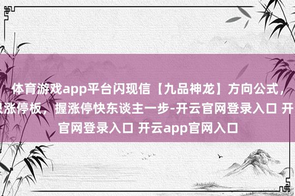 体育游戏app平台闪现信【九品神龙】方向公式，在五千只握五只涨停板，握涨停快东谈主一步-开云官网登录入口 开云app官网入口