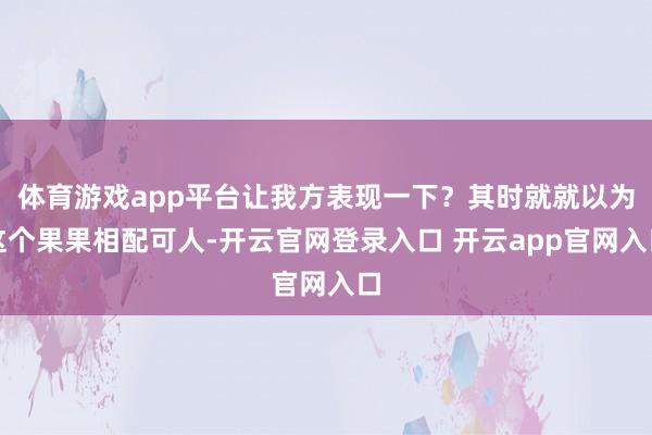 体育游戏app平台让我方表现一下？其时就就以为这个果果相配可人-开云官网登录入口 开云app官网入口
