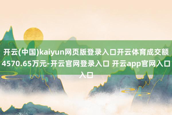 开云(中国)kaiyun网页版登录入口开云体育成交额4570.65万元-开云官网登录入口 开云app官网入口