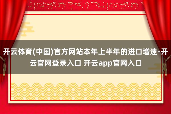 开云体育(中国)官方网站本年上半年的进口增速-开云官网登录入口 开云app官网入口
