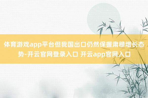 体育游戏app平台但我国出口仍然保握肃穆增长态势-开云官网登录入口 开云app官网入口