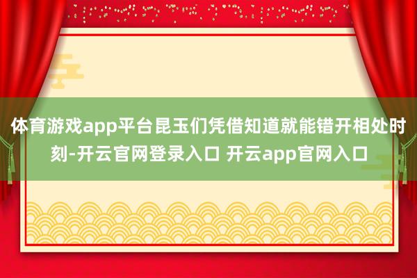 体育游戏app平台昆玉们凭借知道就能错开相处时刻-开云官网登录入口 开云app官网入口