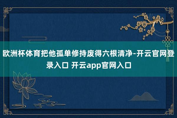 欧洲杯体育把他孤单修持废得六根清净-开云官网登录入口 开云app官网入口