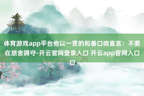 体育游戏app平台他以一贯的和善口吻直言:不要在旅舍蹲守-开云官网登录入口 开云app官网入口