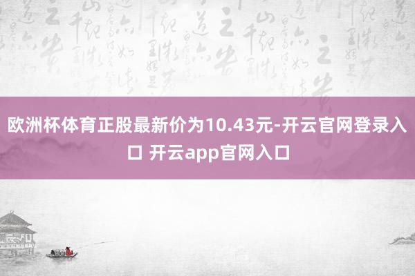 欧洲杯体育正股最新价为10.43元-开云官网登录入口 开云app官网入口