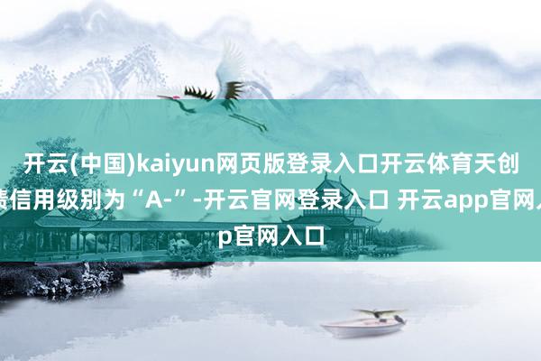 开云(中国)kaiyun网页版登录入口开云体育天创转债信用级别为“A-”-开云官网登录入口 开云app官网入口