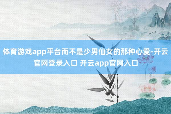 体育游戏app平台而不是少男仙女的那种心爱-开云官网登录入口 开云app官网入口