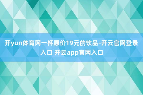 开yun体育网一杯原价19元的饮品-开云官网登录入口 开云app官网入口