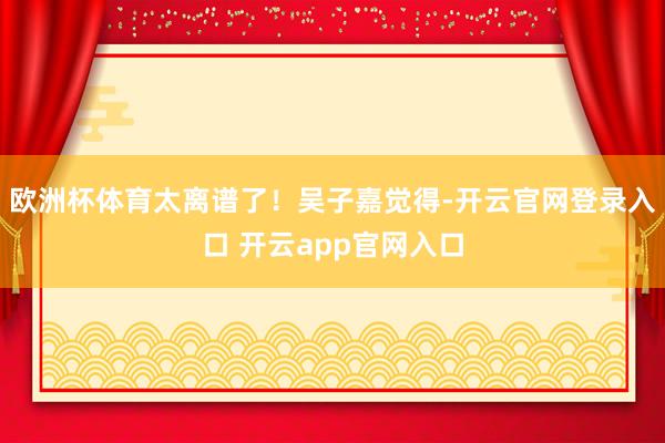 欧洲杯体育太离谱了!吴子嘉觉得-开云官网登录入口 开云app官网入口