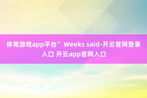 体育游戏app平台” Weeks said-开云官网登录入口 开云app官网入口