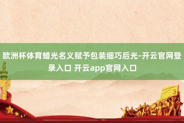 欧洲杯体育蜡光名义赋予包装细巧后光-开云官网登录入口 开云app官网入口