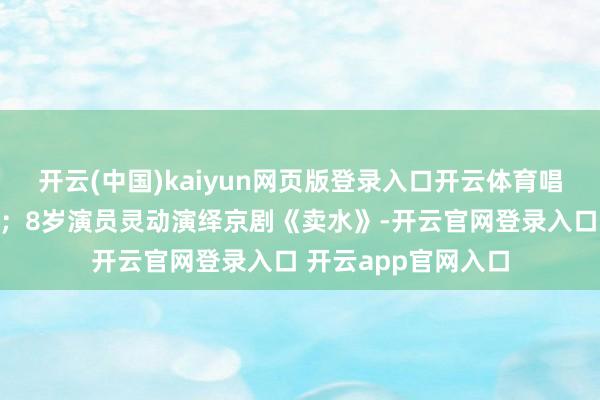 开云(中国)kaiyun网页版登录入口开云体育唱腔铿锵、阵容完全;8岁演员灵动演绎京剧《卖水》-开云官网登录入口 开云app官网入口