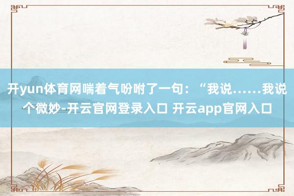开yun体育网喘着气吩咐了一句：“我说……我说个微妙-开云官网登录入口 开云app官网入口