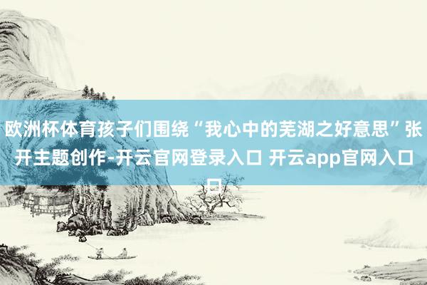 欧洲杯体育孩子们围绕“我心中的芜湖之好意思”张开主题创作-开云官网登录入口 开云app官网入口