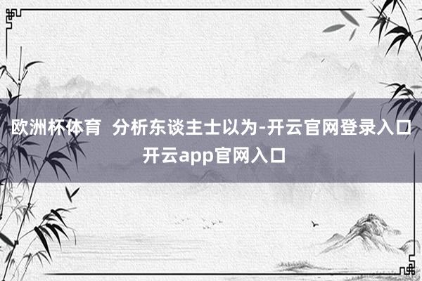欧洲杯体育  分析东谈主士以为-开云官网登录入口 开云app官网入口